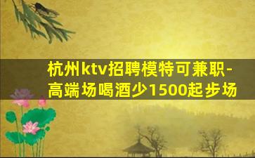 杭州ktv招聘模特可兼职-高端场喝酒少1500起步场